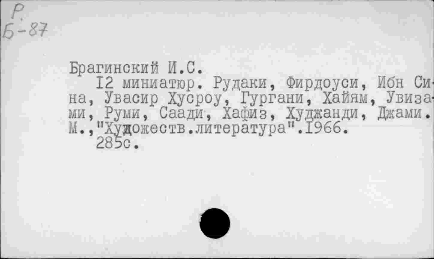 ﻿Брагинский И.С.
12 миниатюр. Рудаки, Фирдоуси, Ибн СИ' на, Увасир Хусроу, Гургани, Хайям, Увиза' ми, Руми, Саади, Хафиз, Худжанди, Джами. М.,"Художеств.литература".1966.
285с.